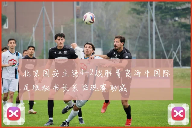 北京国安主场4-2战胜青岛海牛国际足联秘书长亲临观赛助威