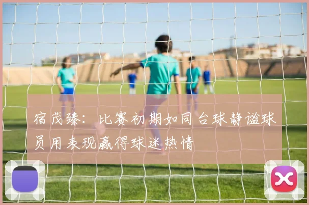 宿茂臻：比赛初期如同台球静谧球员用表现赢得球迷热情